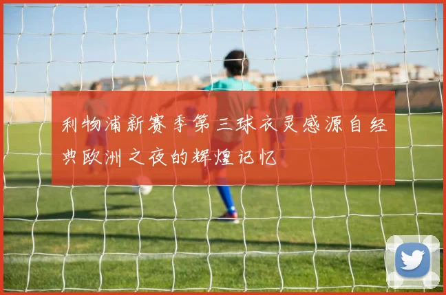 利物浦新赛季第三球衣灵感源自经典欧洲之夜的辉煌记忆