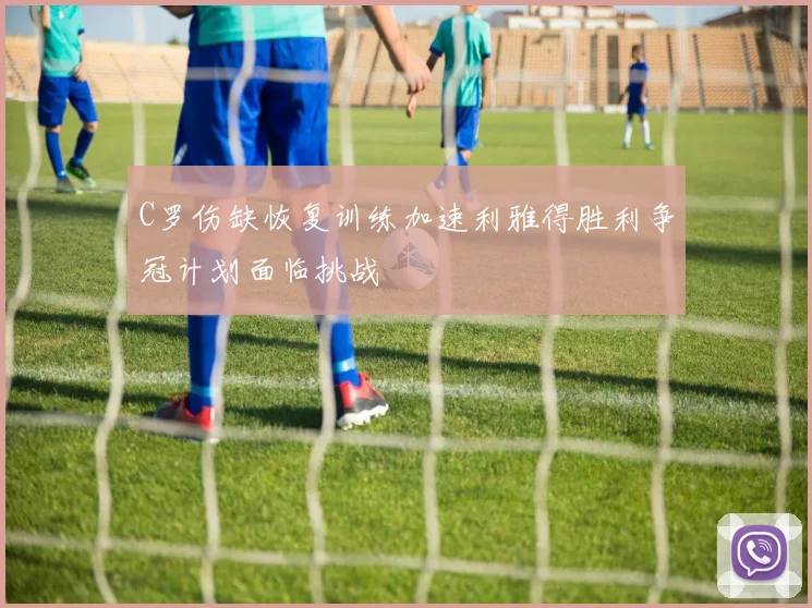 C罗伤缺恢复训练加速利雅得胜利争冠计划面临挑战