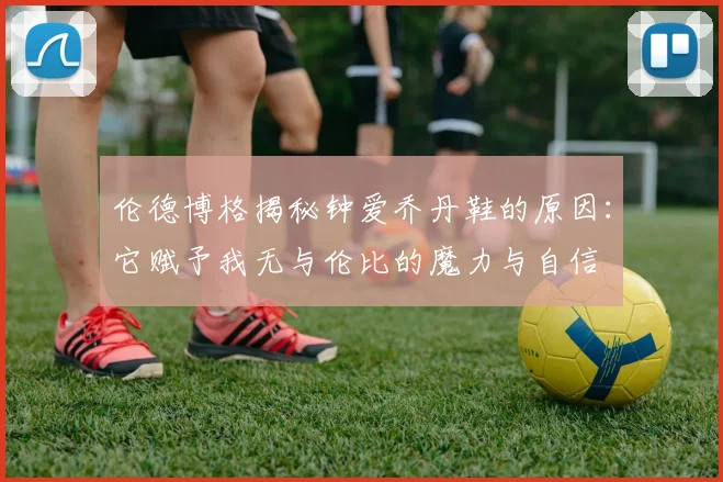 伦德博格揭秘钟爱乔丹鞋的原因：它赋予我无与伦比的魔力与自信