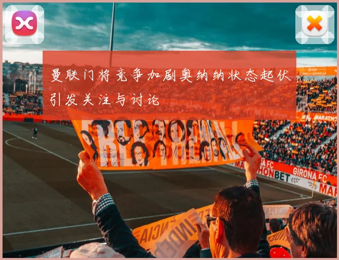 曼联门将竞争加剧奥纳纳状态起伏引发关注与讨论