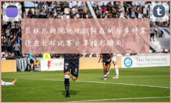 贝林厄姆现场观战阿森纳与多特蒙德酋长杯比赛分享精彩瞬间