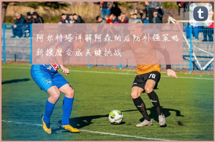 阿尔特塔详解阿森纳后防补强策略新援磨合成关键挑战