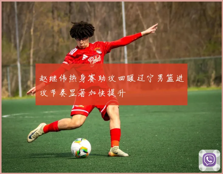 赵继伟热身赛助攻回暖辽宁男篮进攻节奏显著加快提升