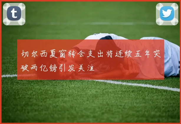 切尔西夏窗转会支出将连续五年突破两亿镑引发关注
