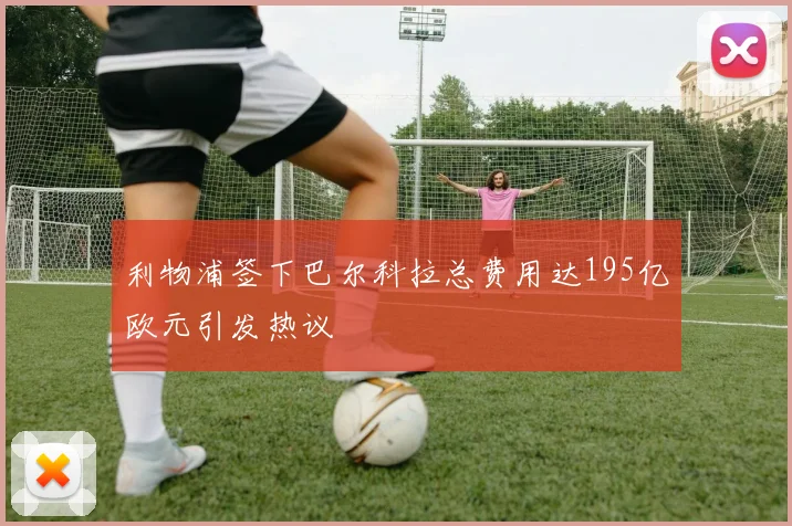 利物浦签下巴尔科拉总费用达195亿欧元引发热议